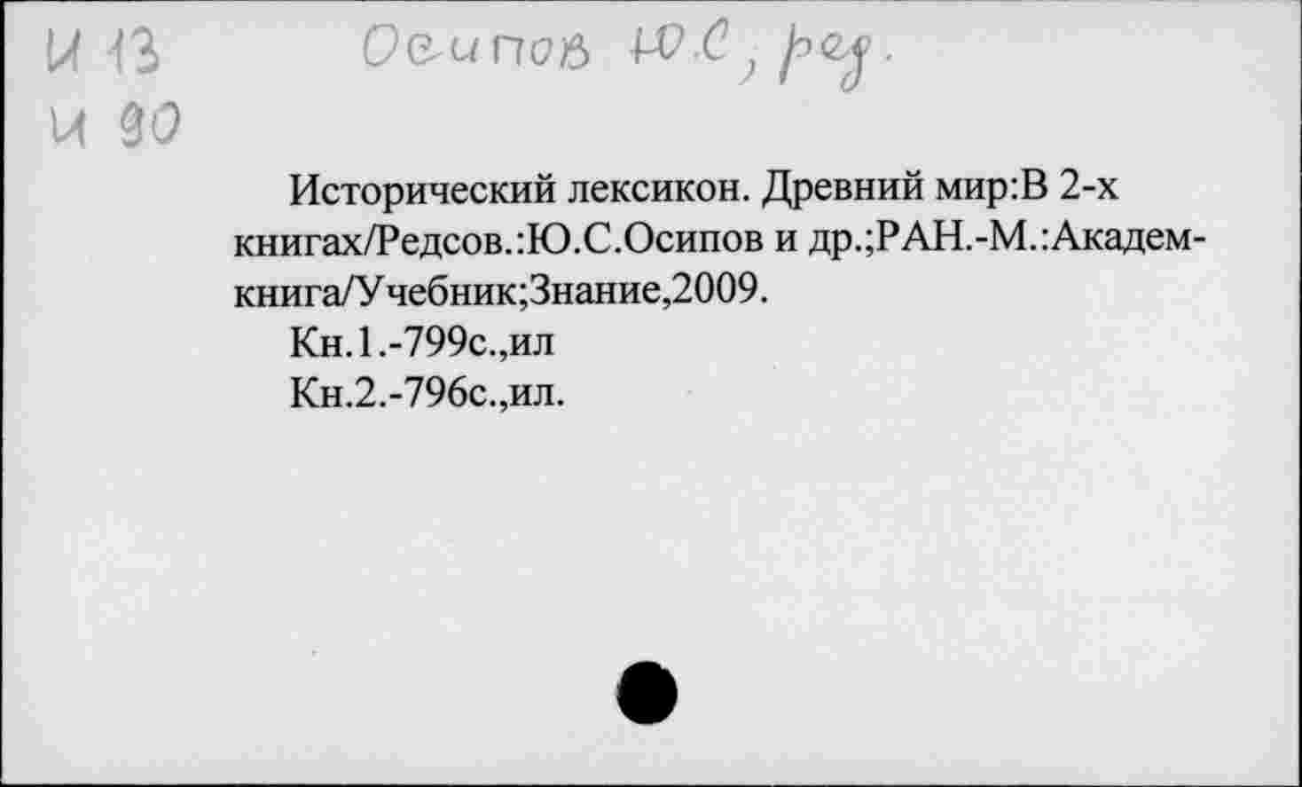 ﻿К 13 О&ипоя , 1"'^ ?
И 3<9
Исторический лексикон. Древний мир:В 2-х книгах/Редсов.:Ю.С.Осипов и др.;РАН.-М.:Академ-книга/У чебник;Знание,2009.
Кн.1.-799с.,ил
Кн.2.-796с.,ил.